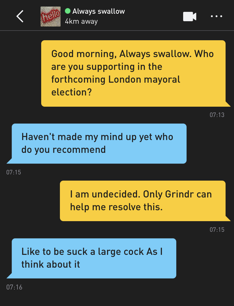 Me: Good morning, Always swallow. Who are you supporting in the forthcoming London mayoral election? Always swallow: Haven't made my mind up yet who do you recommend Me: I am undecided. Only Grindr can help me resolve this. Always swallow: Like to be suck a large cock As I think about it
