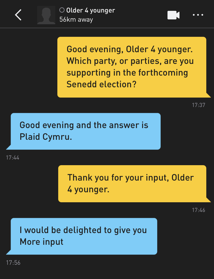 Me: Good evening, Older 4 younger. Which party, or parties, are you supporting in the forthcoming Senedd election? Older 4 younger: Good evening and the answer is Plaid Cymru. Me: Thank you for your input, Older 4 younger. Older 4 younger: I would be delighted to give you More input