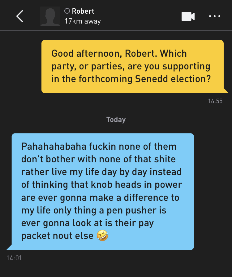Me: Good afternoon, Robert. Which party, or parties, are you supporting in the forthcoming Senedd election? Robert: Pahahahabaha fuckin none of them don't bother with none of that shite rather live my life day by day instead of thinking that knob heads in power are ever gonna make a difference to my life only thing a pen pusher is ever gonna look at is their pay packet nout else ?
