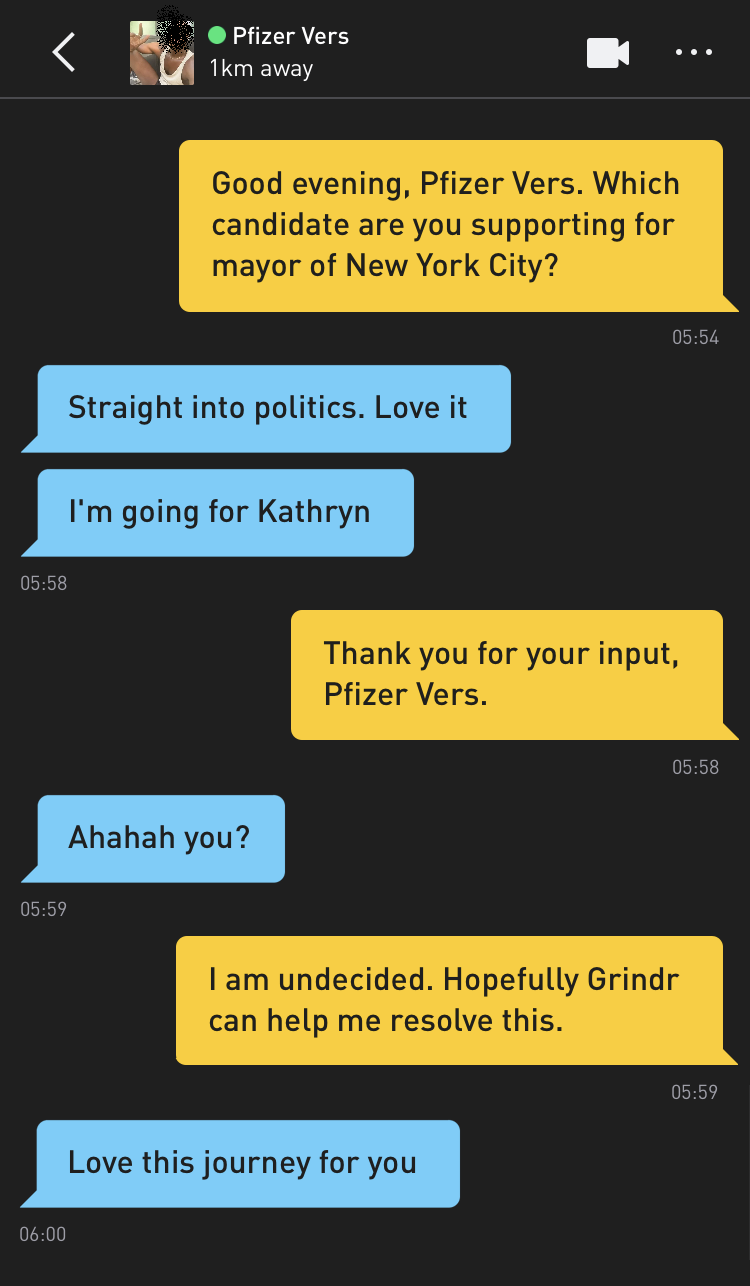 Me: Good evening, Pfizer Vers. Which candidate are you supporting for mayor of New York City? Pfizer Vers: Straight into politics. Love it Pfizer Vers: I'm going for Kathryn Me: Thank you for your input, Pfizer Vers. Pfizer Vers: Ahahah you? Me: I am undecided. Hopefully Grindr can help me resolve this. Pfizer Vers: Love this journey for you