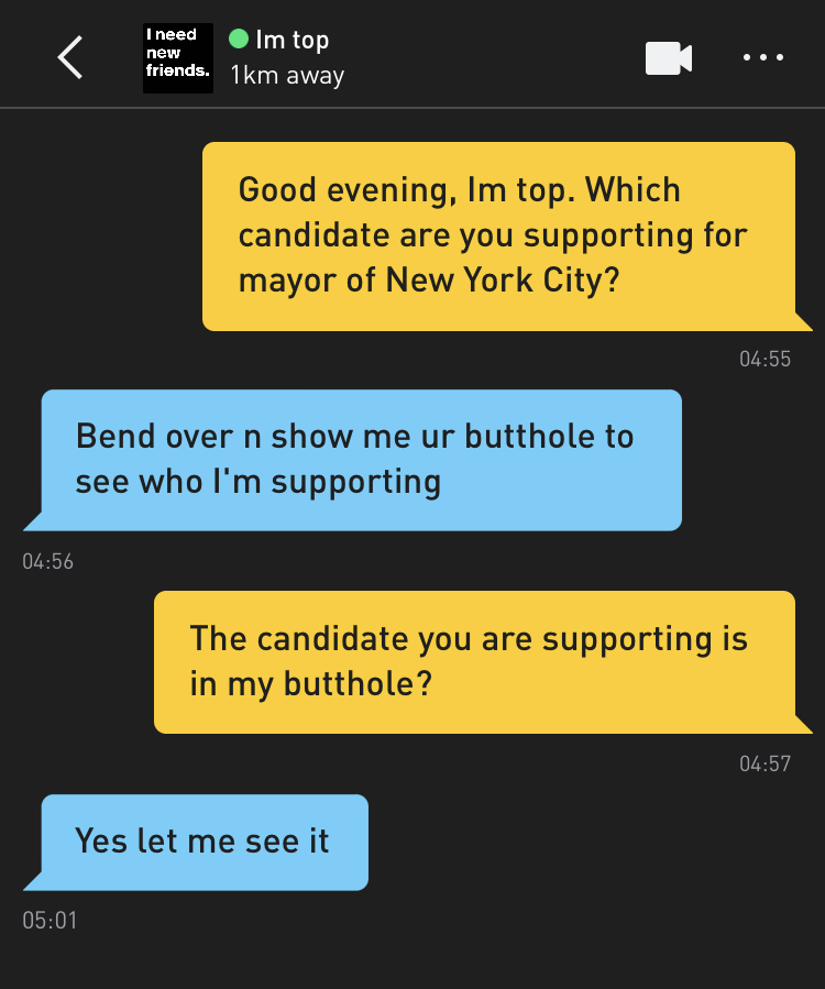 Me: Good evening, Im top. Which candidate are you supporting for mayor of New York City? Im top: Bend over n show me ur butthole to see who I'm supporting Me: The candidate you are supporting is in my butthole? Im top: Yes let me see it