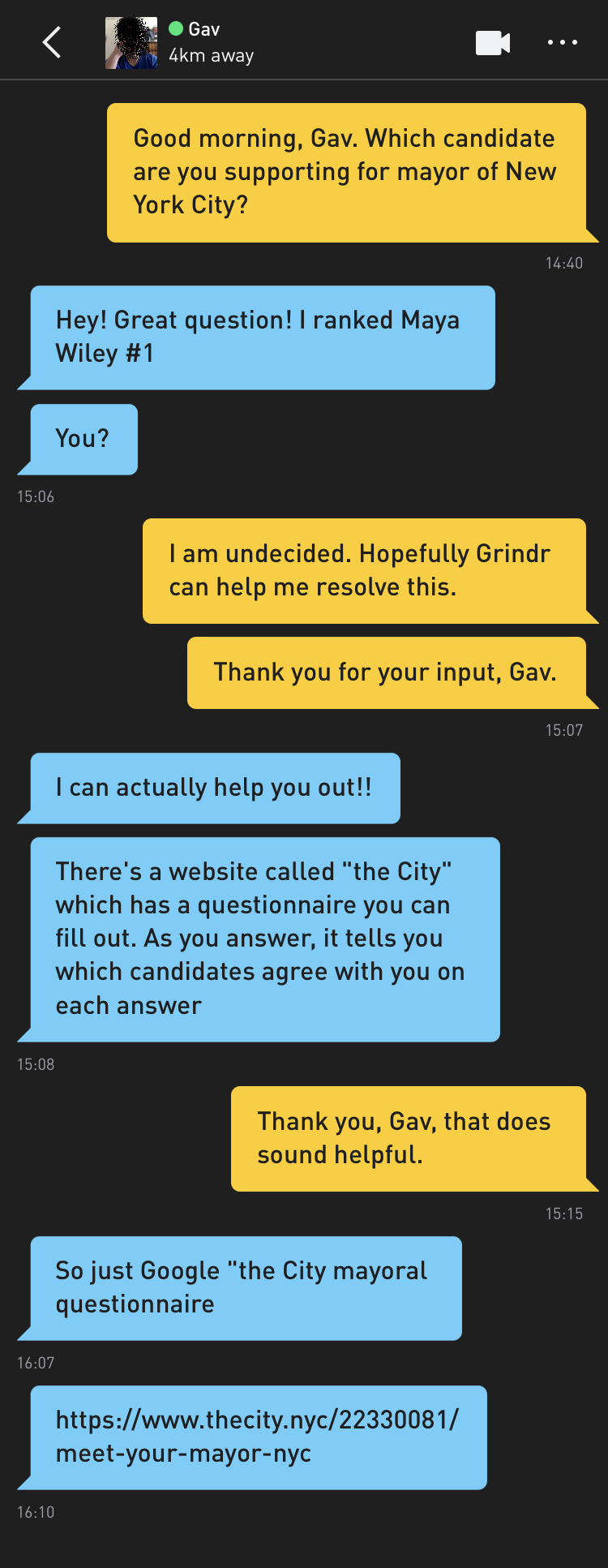 Me: Good morning, Gav. Which candidate are you supporting for mayor of New York City? Gav: Hey! Great question! I ranked Maya Wiley #1 Gav: You? Me: I am undecided. Hopefully Grindr can help me resolve this. Me: Thank you for your input, Gav. Gav: I can actually help you out!! Gav: There's a website called "the City" which has a questionnaire you can fill out. As you answer, it tells you which candidates agree with you on each answer Me: Thank you, Gav, that does sound helpful. Gav: So just Google "the City mayoral questionnaire Gav: https://www.thecity.nyc/22330081/meet-your-mayor-nyc