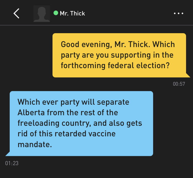 Me: Good evening, Mr. Thick. Which party are you supporting in the forthcoming federal election? Mr. Thick: Which ever party will separate Alberta from the rest of the freeloading country, and also gets rid of this retarded vaccine mandate.