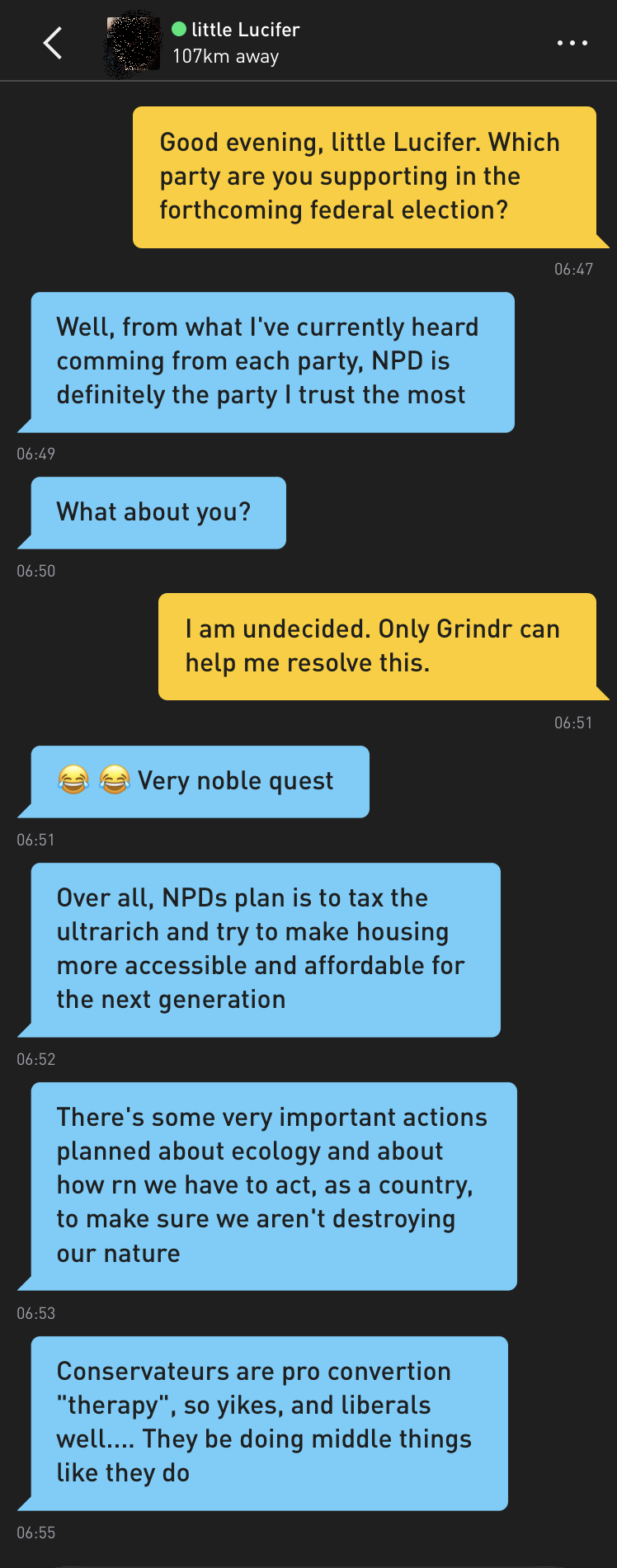 Me: Good evening, little Lucifer. Which party are you supporting in the forthcoming federal election? little Lucifer: Well, from what I've currently heard comming from each party, NPD is definitely the party I trust the most little Lucifer: What about you? Me: I am undecided. Only Grindr can help me resolve this. little Lucifer: ?? Very noble quest little Lucifer: Over all, NPDs plan is to tax the ultrarich and try to make housing more accessible and affordable for the next generation little Lucifer: There's some very important actions planned about ecology and about how rn we have to act, as a country, to make sure we aren't destroying our nature little Lucifer: Conservateurs are pro convertion "therapy", so yikes, and liberals well.... They be doing middle things like they do