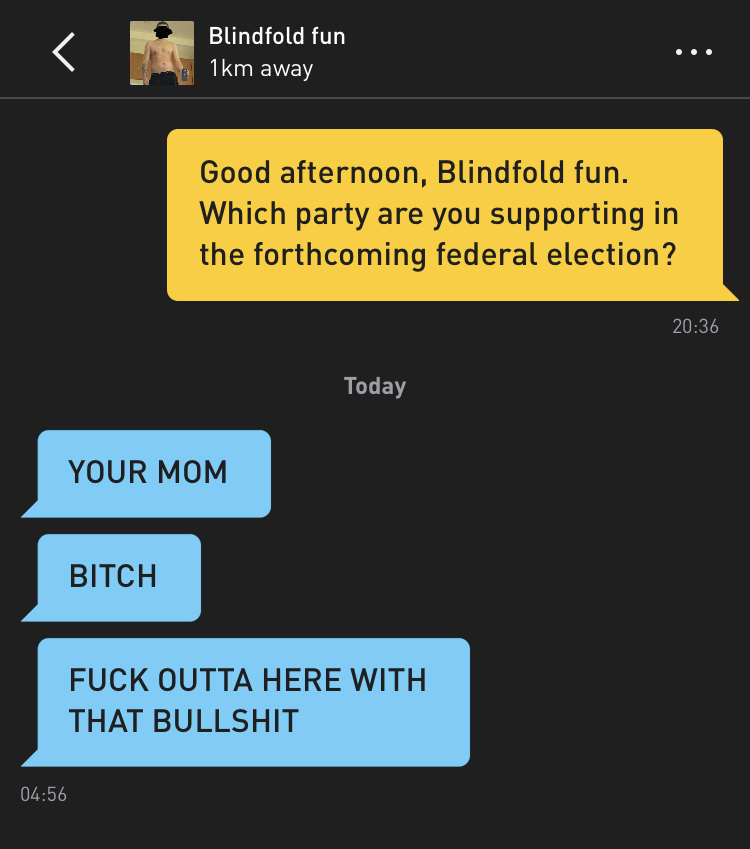 Me: Good afternoon, Blindfold fun. Which party are you supporting in the forthcoming federal election? Blindfold fun: YOUR MOM Blindfold fun: BITCH Blindfold fun: FUCK OUTTA HERE WITH THAT BULLSHIT