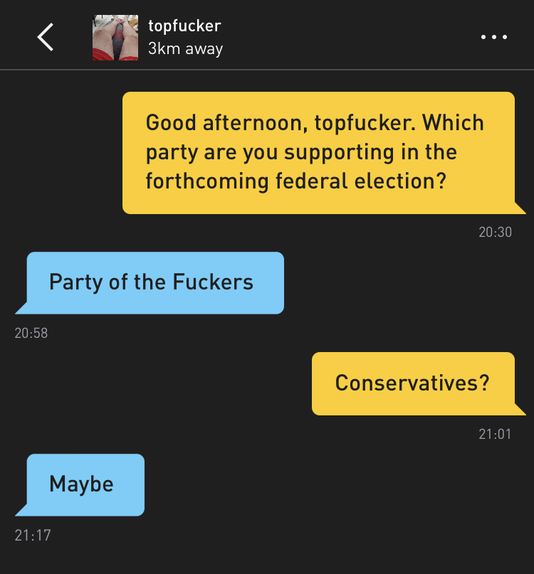 Me: Good afternoon, topfucker. Which party are you supporting in the forthcoming federal election? topfucker: Party of the Fuckers Me: Conservatives? topfucker: Maybe