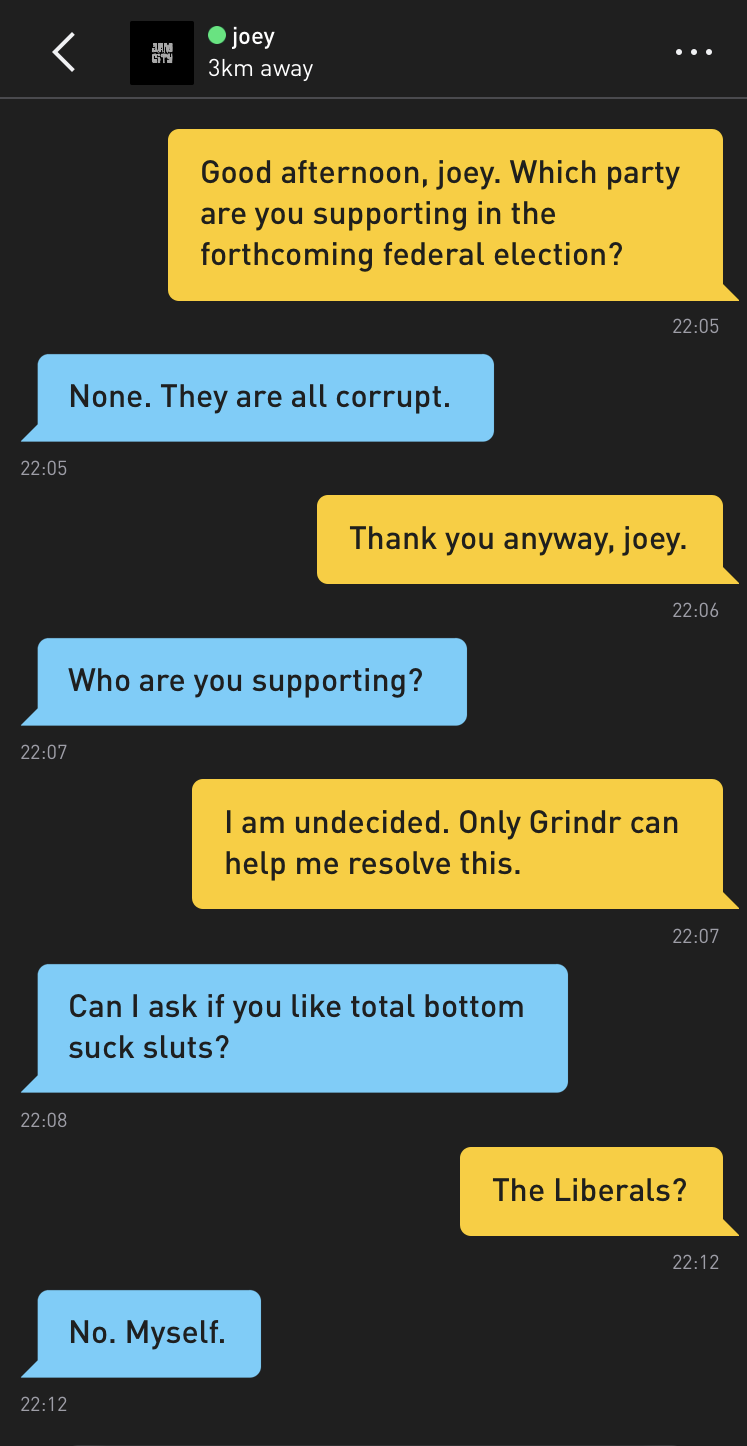 Me: Good afternoon, joey. Which party are you supporting in the forthcoming federal election? joey: None. They are all corrupt. Me: Thank you anyway, joey. joey: Who are you supporting? Me: I am undecided. Only Grindr can help me resolve this. joey: Can I ask if you like total bottom suck sluts? Me: The Liberals? joey: No. Myself.