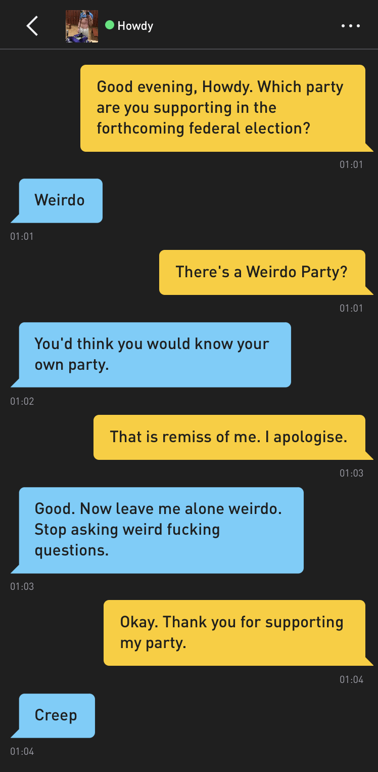Me: Good evening, Howdy. Which party are you supporting in the forthcoming federal election? Howdy: Weirdo Me: There's a Weirdo Party? Howdy: You'd think you would know your own party. Me: That is remiss of me. I apologise. Howdy: Good. Now leave me alone weirdo. Stop asking weird fucking questions. Me: Okay. Thank you for supporting my party. Howdy: Creep