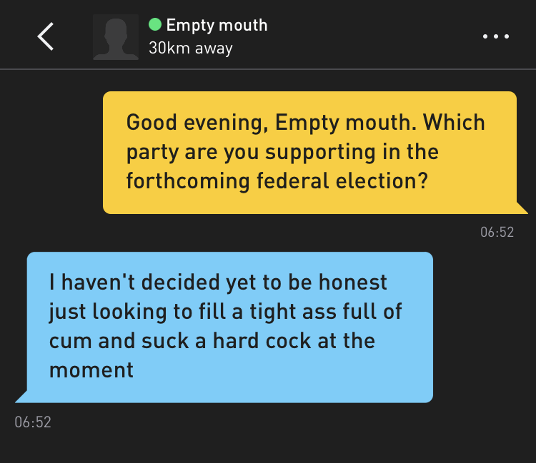 Me: Good evening, Empty mouth. Which party are you supporting in the forthcoming federal election? Empty mouth: I haven't decided yet to be honest just looking to fill a tight ass full of cum and suck a hard cock at the moment