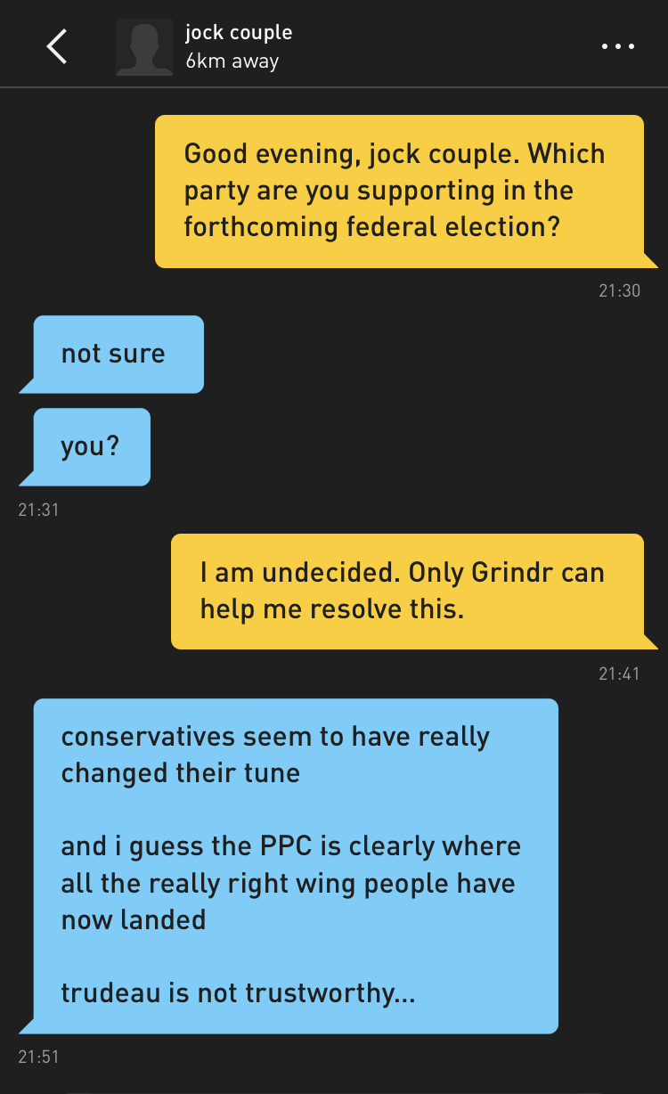 Me: Good evening, jock couple. Which party are you supporting in the forthcoming federal election? jock couple: not sure jock couple: you? Me: I am undecided. Only Grindr can help me resolve this. jock couple: conservatives seem to have really changed their tune and i guess the PPC is clearly where all the really right wing people have now landed trudeau is not trustworthy...