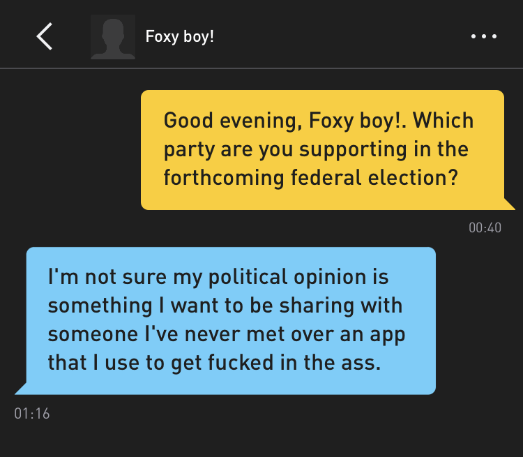 Me: Good evening, Foxy boy!. Which party are you supporting in the forthcoming federal election? Foxy boy!: I'm not sure my political opinion is something I want to be sharing with someone I've never met over an app that I use to get fucked in the ass.